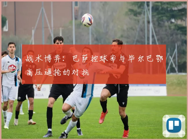 战术博弈：巴萨控球率与毕尔巴鄂高压逼抢的对抗