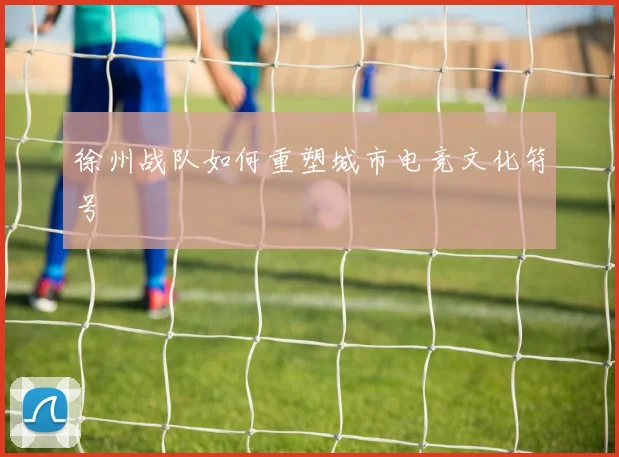 徐州战队如何重塑城市电竞文化符号