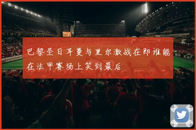 巴黎圣日耳曼与里尔激战在即谁能在法甲赛场上笑到最后