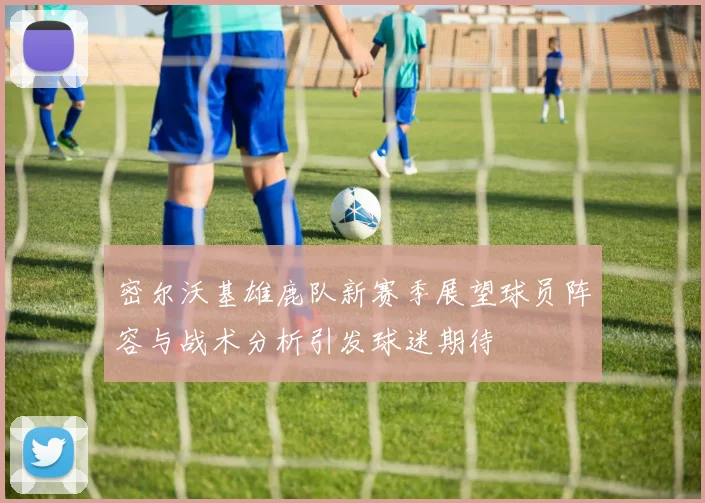 密尔沃基雄鹿队新赛季展望球员阵容与战术分析引发球迷期待