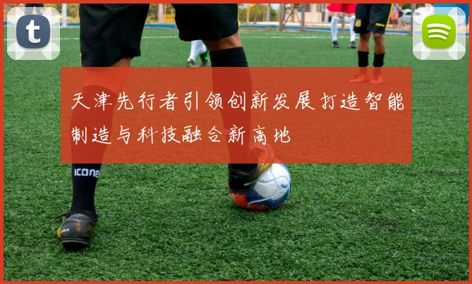 天津先行者引领创新发展打造智能制造与科技融合新高地