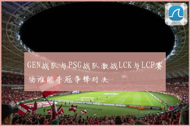 GEN战队与PSG战队激战LCK与LCP赛场谁能夺冠争锋对决