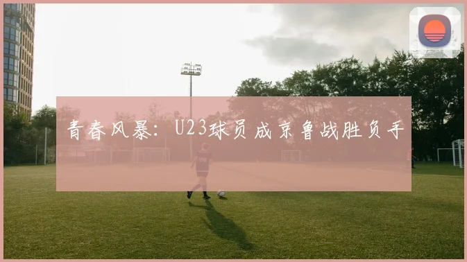青春风暴：U23球员成京鲁战胜负手