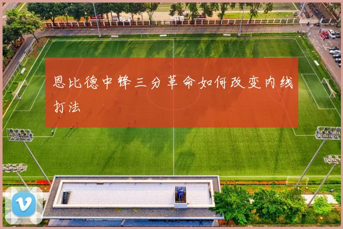 恩比德中锋三分革命如何改变内线打法