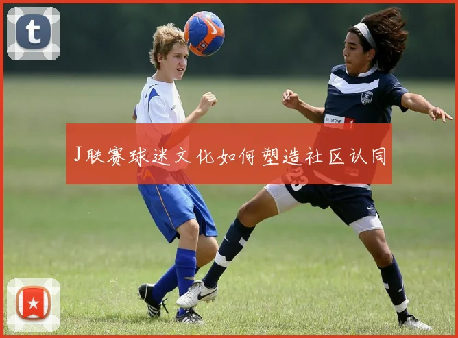 J联赛球迷文化如何塑造社区认同